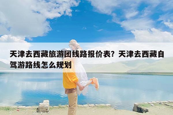 天津去西藏旅游团线路报价表？天津去西藏自驾游路线怎么规划