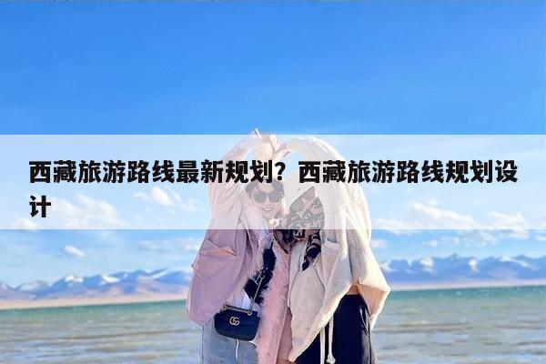 西藏旅游路线最新规划？西藏旅游路线规划设计