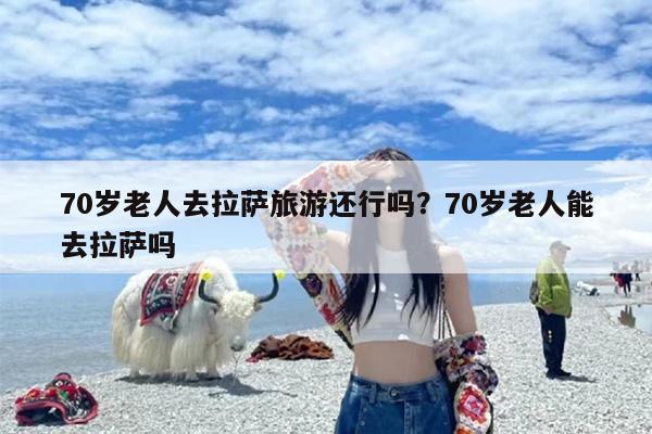 70岁老人去拉萨旅游还行吗？70岁老人能去拉萨吗