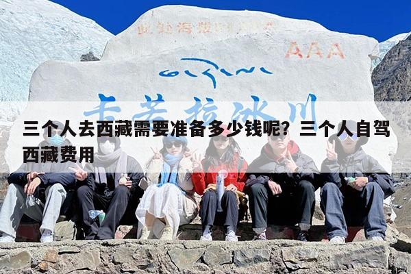 三个人去西藏需要准备多少钱呢？三个人自驾西藏费用