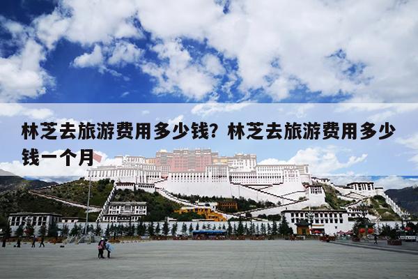 林芝去旅游费用多少钱？林芝去旅游费用多少钱一个月