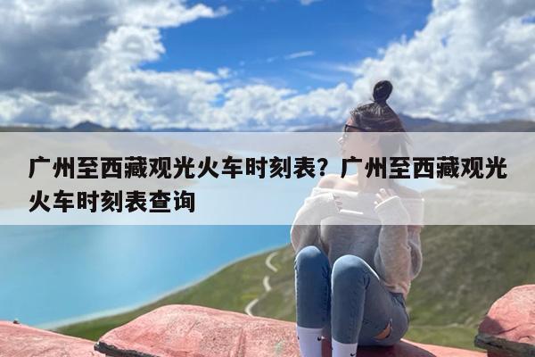 广州至西藏观光火车时刻表？广州至西藏观光火车时刻表查询