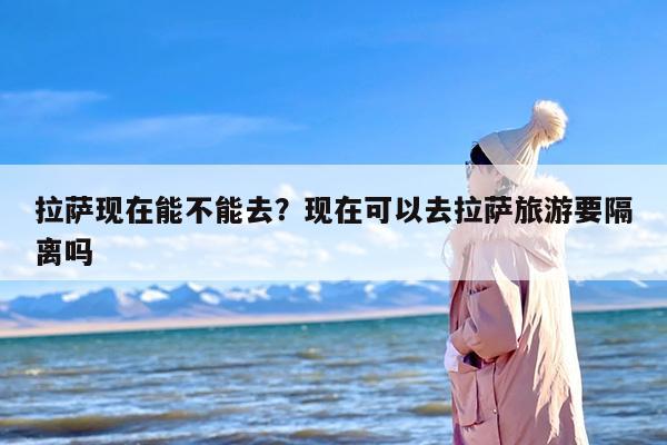 拉萨现在能不能去？现在可以去拉萨旅游要隔离吗