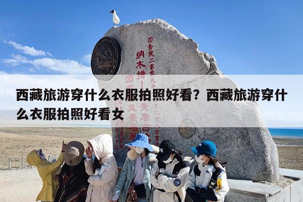 西藏旅游穿什么衣服拍照好看？西藏旅游穿什么衣服拍照好看女