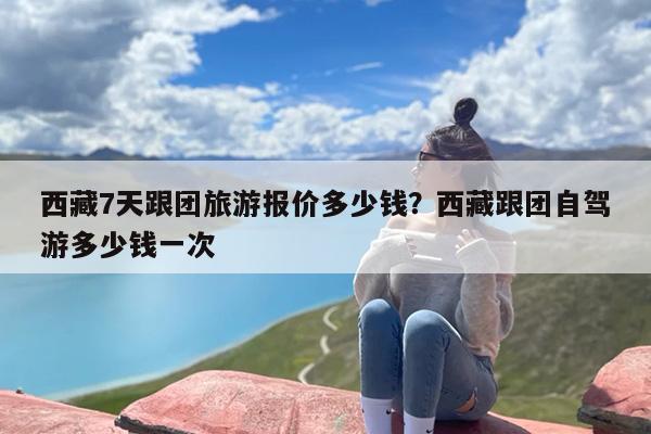 西藏7天跟团旅游报价多少钱？西藏跟团自驾游多少钱一次