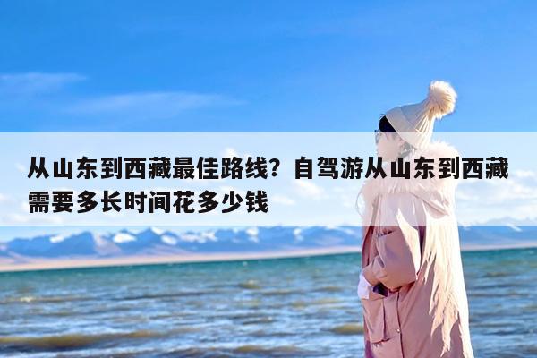 从山东到西藏最佳路线？自驾游从山东到西藏需要多长时间花多少钱
