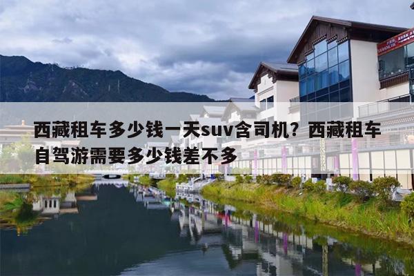 西藏租车多少钱一天suv含司机？西藏租车自驾游需要多少钱差不多