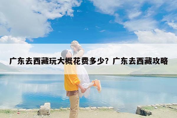 广东去西藏玩大概花费多少？广东去西藏攻略