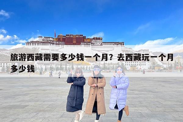 旅游西藏需要多少钱一个月?去西藏玩一个月多少钱 旅游西藏需要多少钱一个月?去西藏玩一个月多少钱