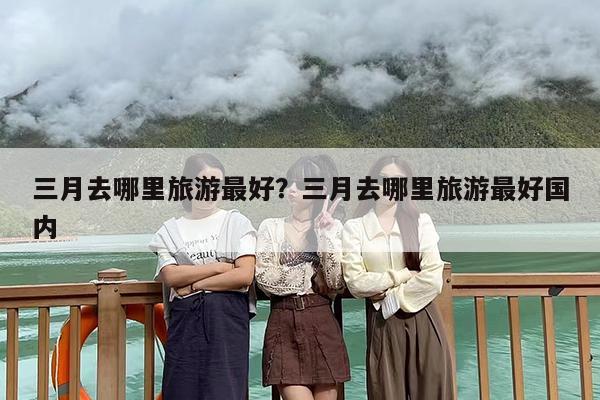 三月去哪里旅游最好？三月去哪里旅游最好国内