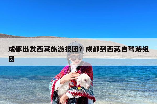 成都出发西藏旅游报团？成都到西藏自驾游组团