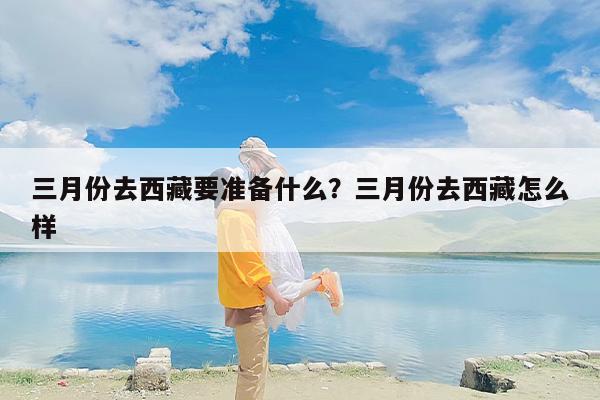 三月份去西藏要准备什么?三月份去西藏怎么样 三月份去西藏要准备什么?三月份去西藏怎么样