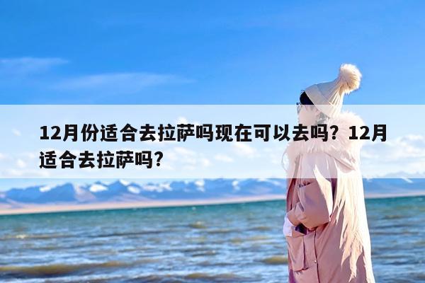 12月份适合去拉萨吗现在可以去吗？12月适合去拉萨吗?