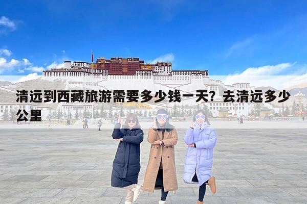 清远到西藏旅游需要多少钱一天？去清远多少公里