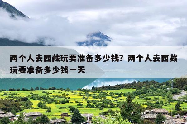 两个人去西藏玩要准备多少钱？两个人去西藏玩要准备多少钱一天