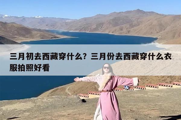 三月初去西藏穿什么？三月份去西藏穿什么衣服拍照好看