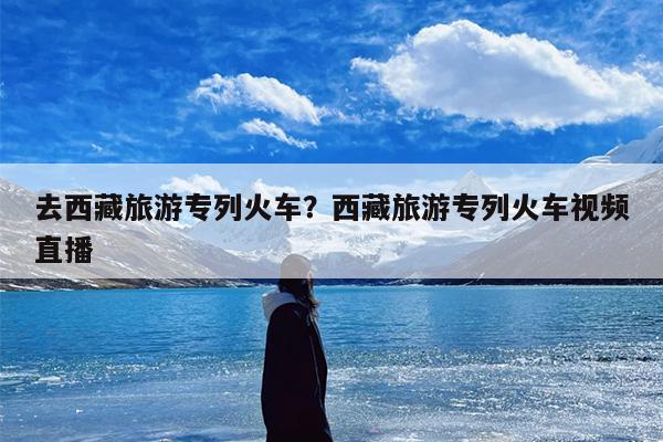 去西藏旅游专列火车？西藏旅游专列火车视频直播