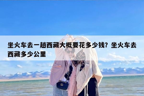 坐火车去一趟西藏大概要花多少钱？坐火车去西藏多少公里