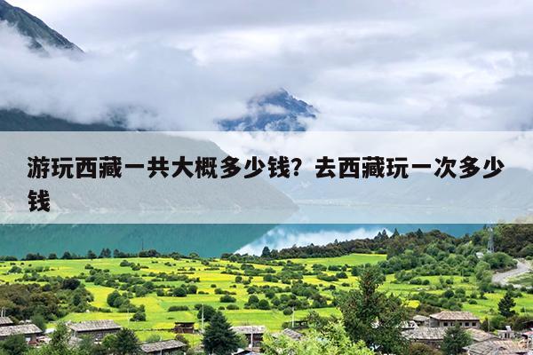 游玩西藏一共大概多少钱？去西藏玩一次多少钱