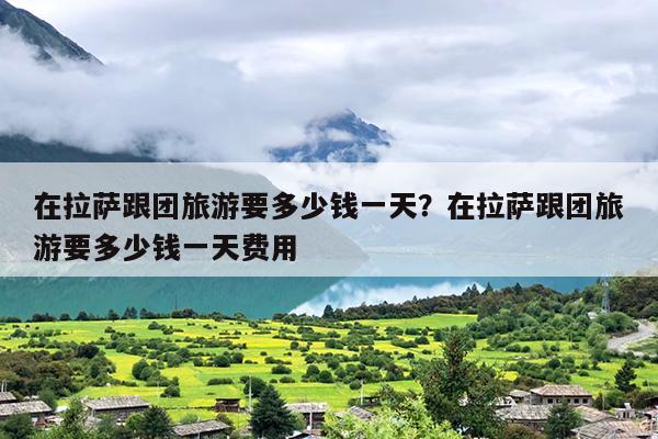 在拉萨跟团旅游要多少钱一天？在拉萨跟团旅游要多少钱一天费用