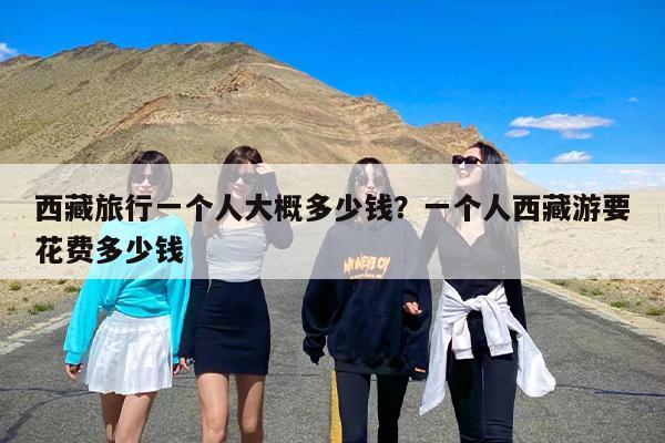 西藏旅行一个人大概多少钱？一个人西藏游要花费多少钱