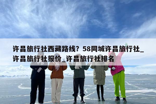许昌旅行社西藏路线？58同城许昌旅行社_许昌旅行社报价_许昌旅行社排名
