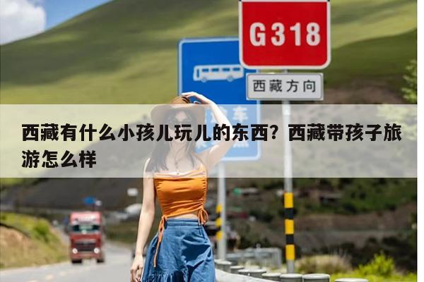 西藏有什么小孩儿玩儿的东西？西藏带孩子旅游怎么样