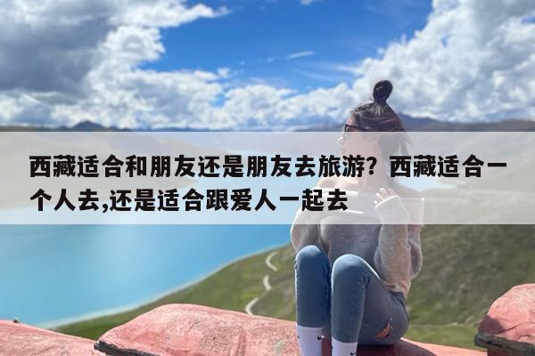 西藏适合和朋友还是朋友去旅游？西藏适合一个人去,还是适合跟爱人一起去