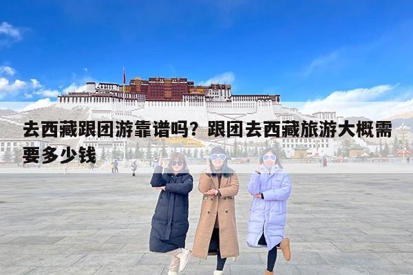 去西藏跟团游靠谱吗？跟团去西藏旅游大概需要多少钱