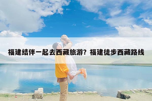 福建结伴一起去西藏旅游？福建徒步西藏路线