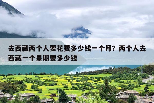 去西藏两个人要花费多少钱一个月？两个人去西藏一个星期要多少钱
