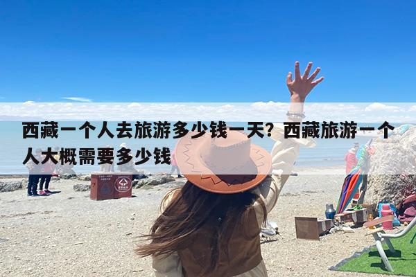 西藏一个人去旅游多少钱一天？西藏旅游一个人大概需要多少钱