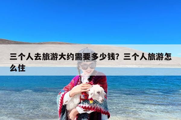 三个人去旅游大约需要多少钱？三个人旅游怎么住