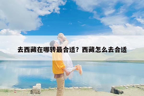 去西藏在哪转最合适？西藏怎么去合适