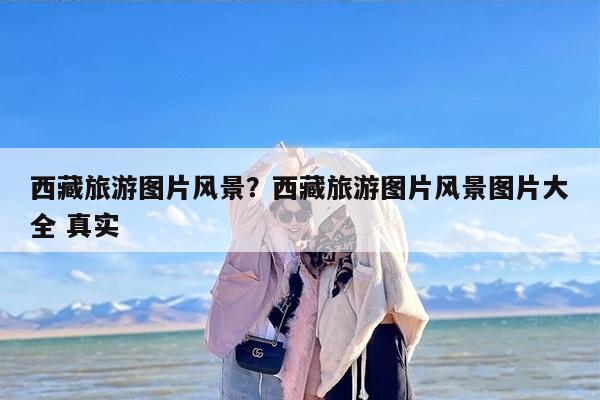 西藏旅游图片风景？西藏旅游图片风景图片大全 真实