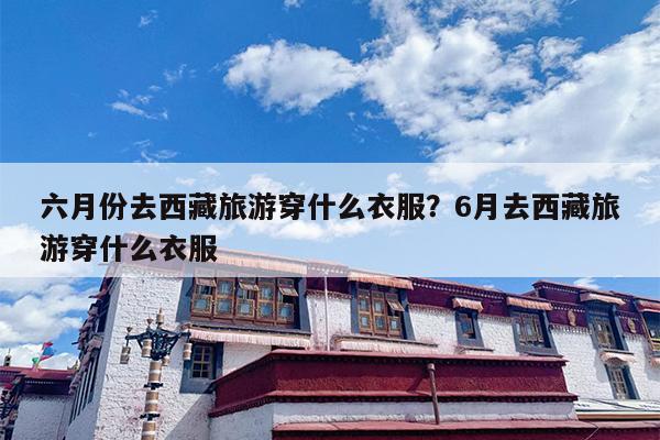 六月份去西藏旅游穿什么衣服？6月去西藏旅游穿什么衣服