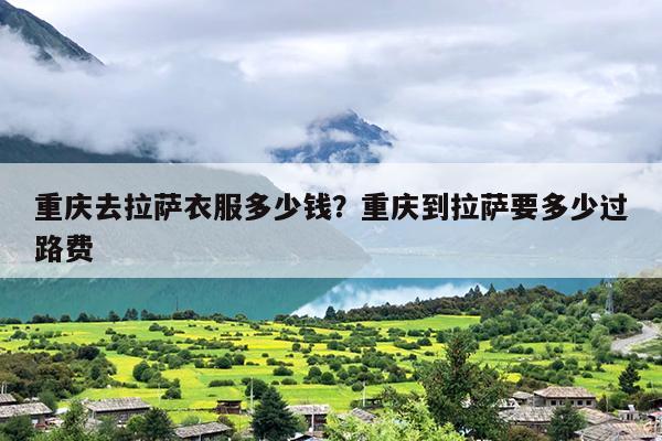 重庆去拉萨衣服多少钱？重庆到拉萨要多少过路费