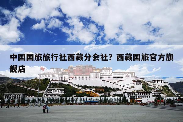中国国旅旅行社西藏分会社？西藏国旅官方旗舰店