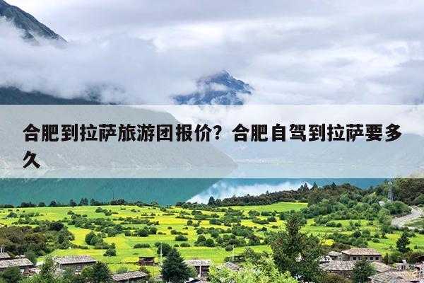 合肥到拉萨旅游团报价？合肥自驾到拉萨要多久