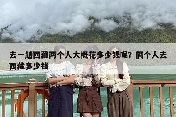 去一趟西藏两个人大概花多少钱呢?俩个人去西藏多少钱 去一趟西藏两个人大概花多少钱呢?俩个人去西藏多少钱