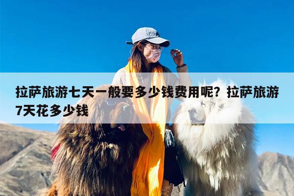 拉萨旅游七天一般要多少钱费用呢？拉萨旅游7天花多少钱