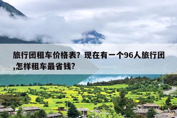 旅行团租车价格表？现在有一个96人旅行团,怎样租车最省钱?