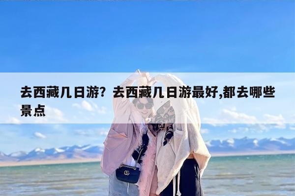 去西藏几日游？去西藏几日游最好,都去哪些景点