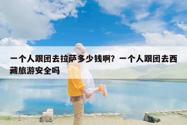 一个人跟团去拉萨多少钱啊？一个人跟团去西藏旅游安全吗