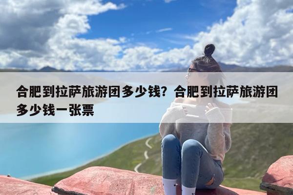 合肥到拉萨旅游团多少钱？合肥到拉萨旅游团多少钱一张票