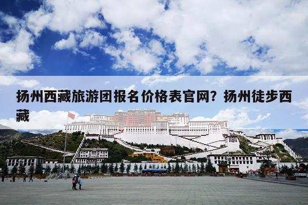 扬州西藏旅游团报名价格表官网？扬州徒步西藏