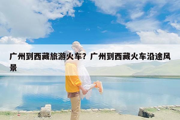 广州到西藏旅游火车？广州到西藏火车沿途风景