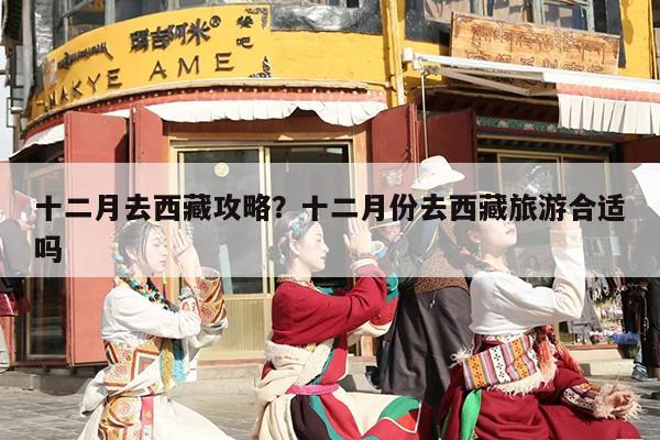十二月去西藏攻略？十二月份去西藏旅游合适吗