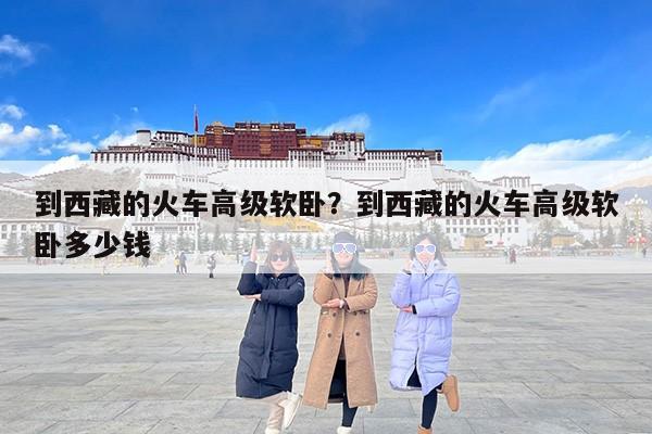 到西藏的火车高级软卧？到西藏的火车高级软卧多少钱