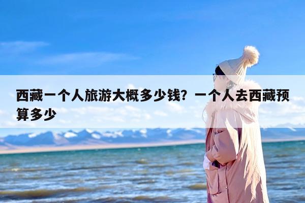 西藏一个人旅游大概多少钱？一个人去西藏预算多少